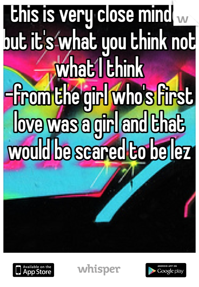 this is very close minded but it's what you think not what I think
-from the girl who's first love was a girl and that would be scared to be lez