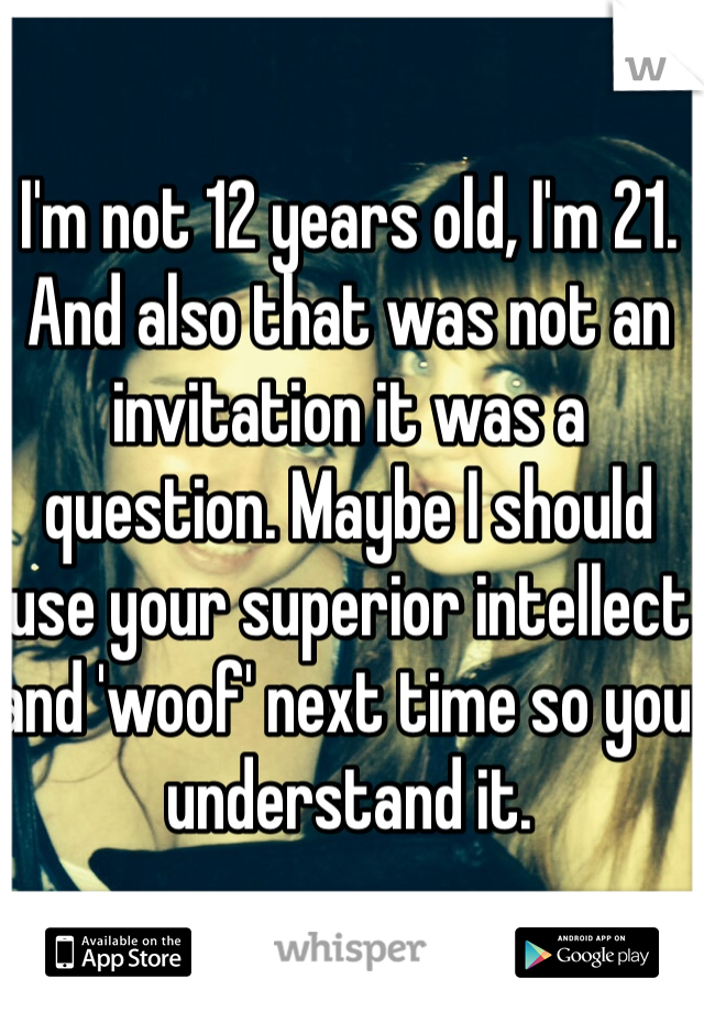 I'm not 12 years old, I'm 21. And also that was not an invitation it was a question. Maybe I should use your superior intellect and 'woof' next time so you understand it. 