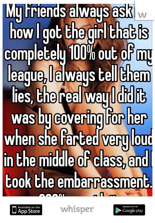 My friends always ask me how I got the girl that is completely 100% out of my league, I always tell them lies, the real way I did it was by covering for her when she farted very loud in the middle of class, and I took the embarrassment. 200% worth it