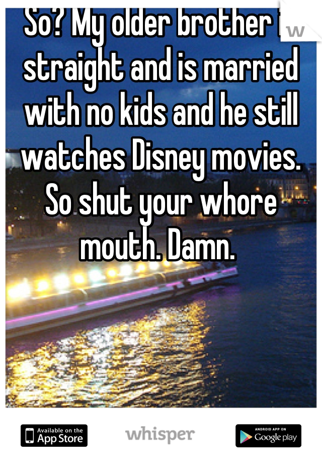 So? My older brother is straight and is married with no kids and he still watches Disney movies. So shut your whore mouth. Damn. 