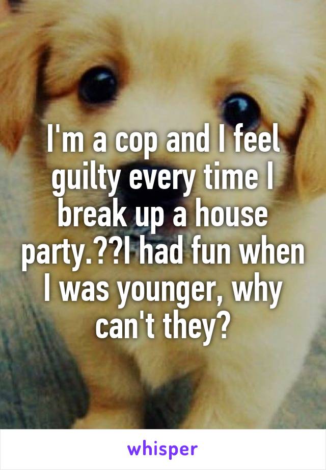 I'm a cop and I feel guilty every time I break up a house party.  I had fun when I was younger, why can't they?