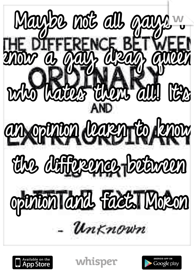 Maybe not all gays I know a gay drag queen who hates them all! It's an opinion learn to know the difference between opinion and fact. Moron