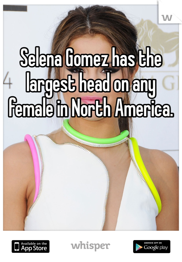 Selena Gomez has the largest head on any female in North America.
