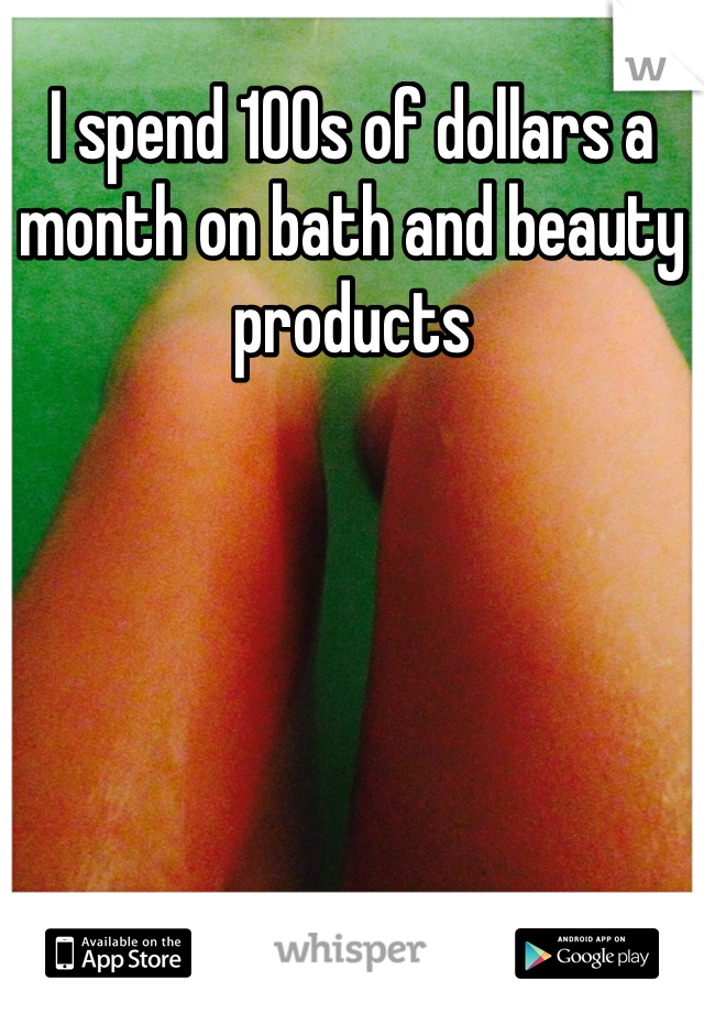 I spend 100s of dollars a month on bath and beauty products 