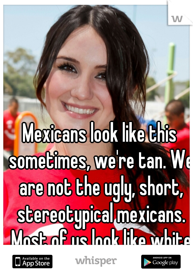 Mexicans look like this sometimes, we're tan. We are not the ugly, short, stereotypical mexicans. Most of us look like white americans.