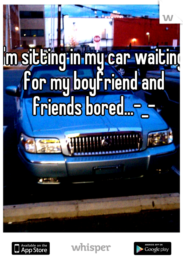I'm sitting in my car waiting for my boyfriend and friends bored...-_-