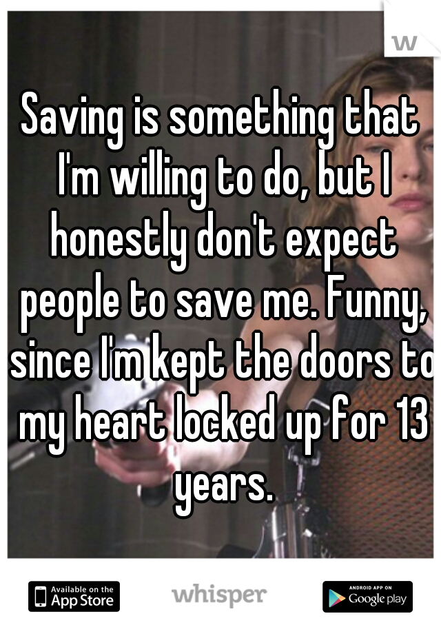 Saving is something that I'm willing to do, but I honestly don't expect people to save me. Funny, since I'm kept the doors to my heart locked up for 13 years.