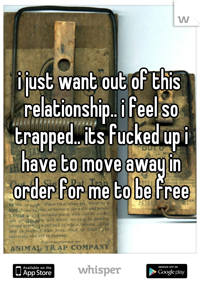 i just want out of this relationship.. i feel so trapped.. its fucked up i have to move away in order for me to be free