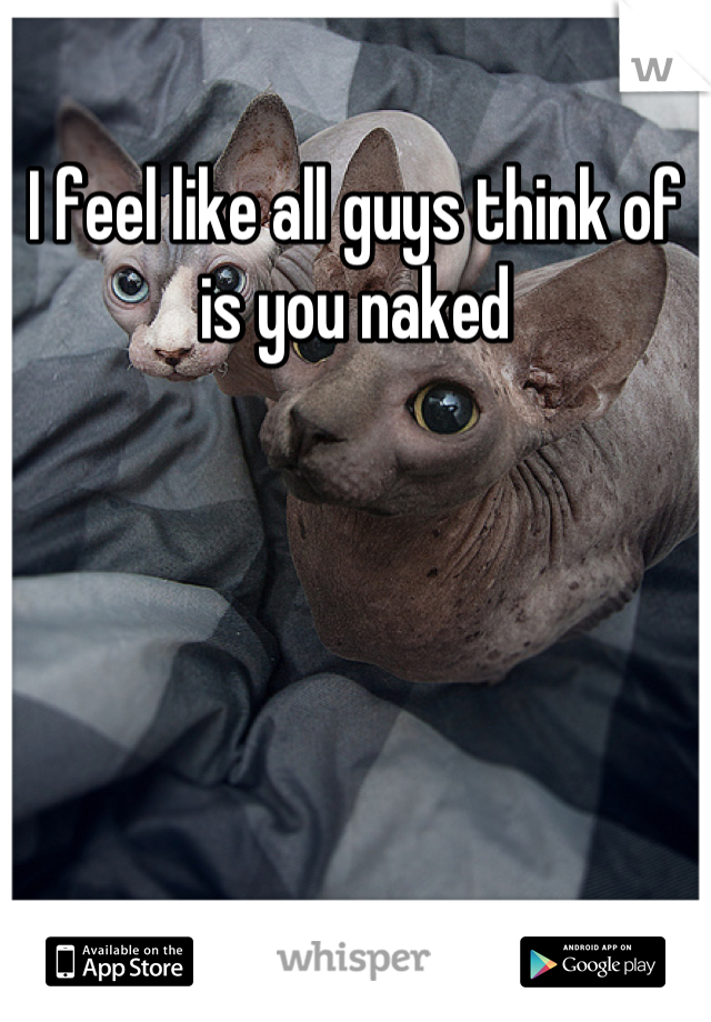 I feel like all guys think of is you naked