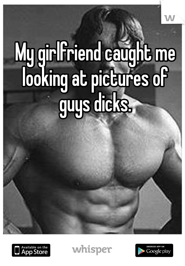 My girlfriend caught me looking at pictures of guys dicks. 