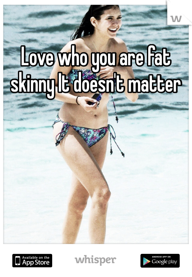 Love who you are fat skinny It doesn't matter 