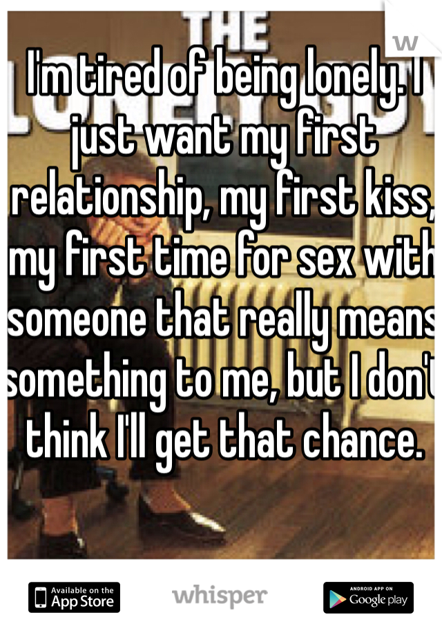 I'm tired of being lonely. I just want my first relationship, my first kiss, my first time for sex with someone that really means something to me, but I don't think I'll get that chance. 