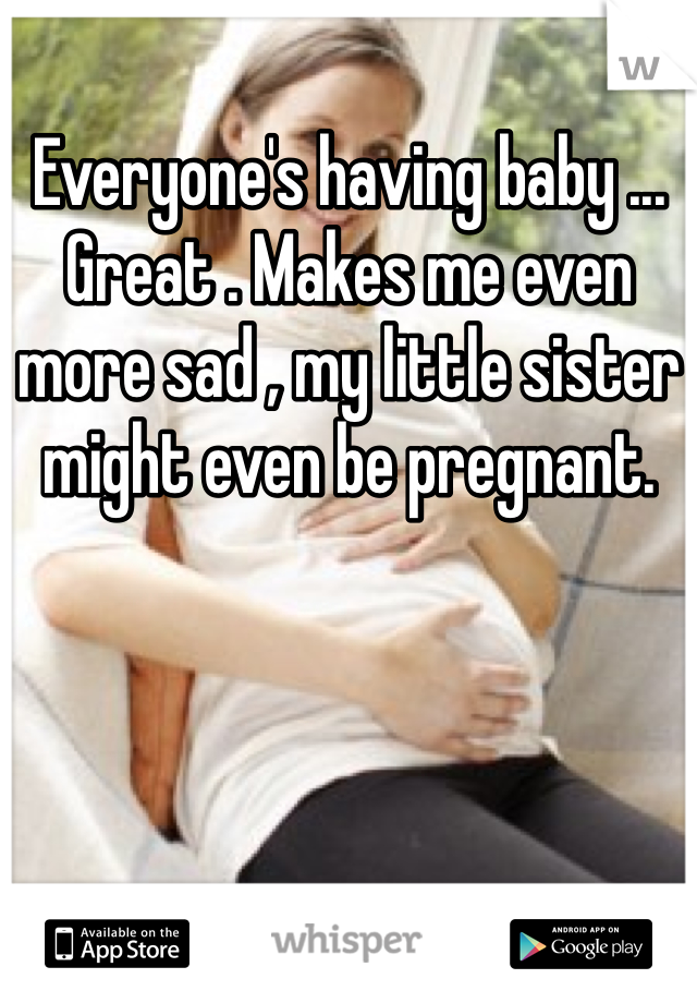 Everyone's having baby ... Great . Makes me even more sad , my little sister might even be pregnant.