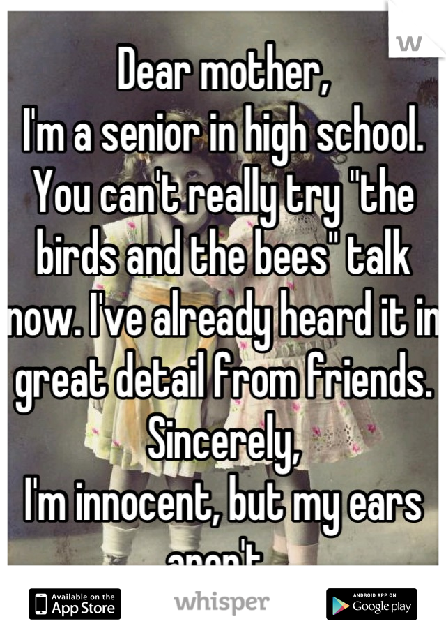 Dear mother,
I'm a senior in high school. You can't really try "the birds and the bees" talk now. I've already heard it in great detail from friends. 
Sincerely,
I'm innocent, but my ears aren't. 