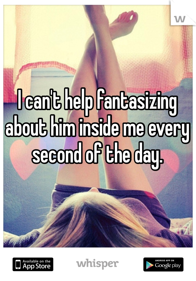 I can't help fantasizing about him inside me every second of the day. 