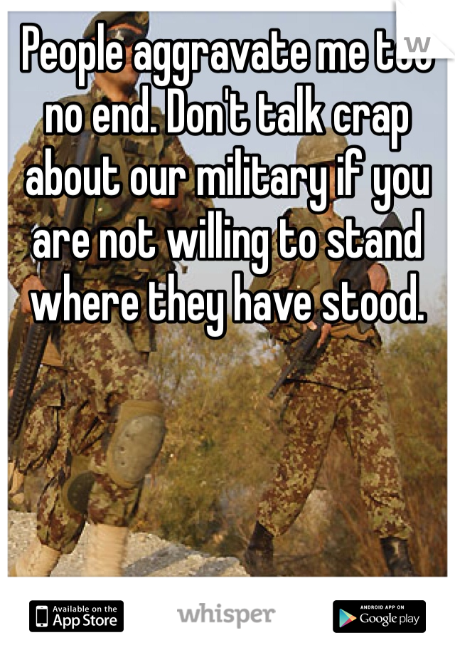 People aggravate me too no end. Don't talk crap about our military if you are not willing to stand where they have stood.  