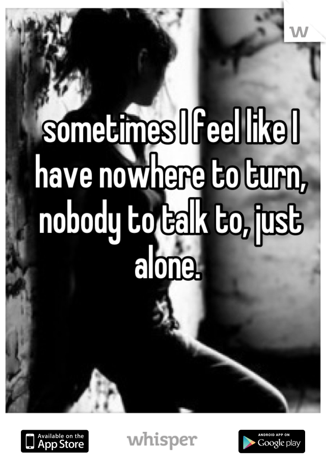 sometimes I feel like I have nowhere to turn, nobody to talk to, just alone. 
