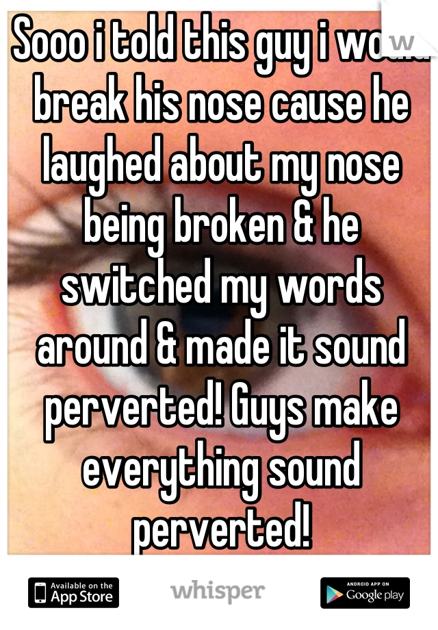 Sooo i told this guy i would break his nose cause he laughed about my nose being broken & he switched my words around & made it sound perverted! Guys make everything sound perverted!