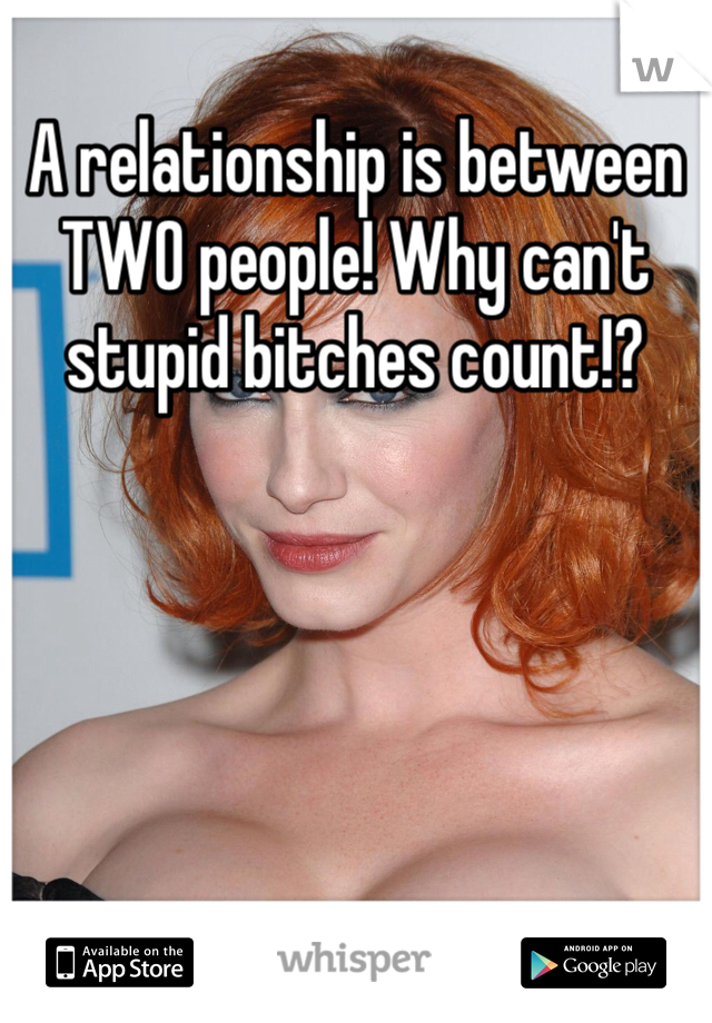 A relationship is between TWO people! Why can't stupid bitches count!?