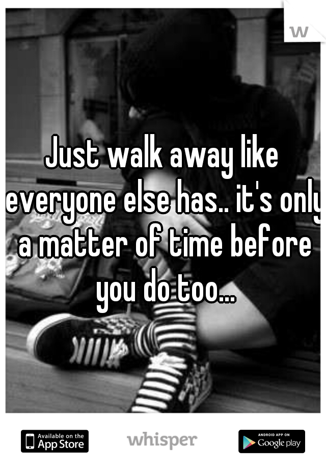 Just walk away like everyone else has.. it's only a matter of time before you do too...