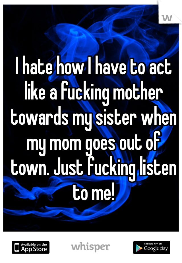 I hate how I have to act like a fucking mother towards my sister when my mom goes out of town. Just fucking listen to me! 
