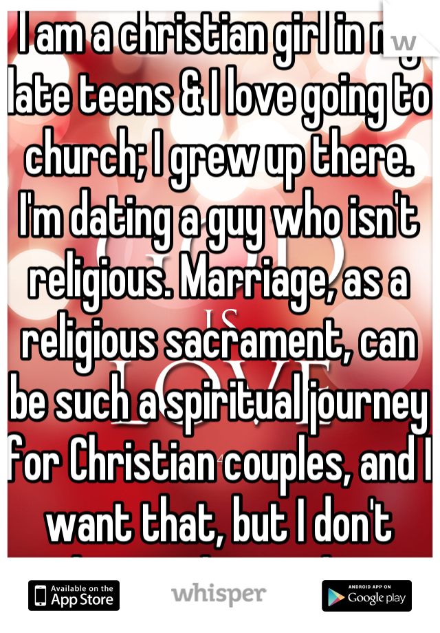 I am a christian girl in my late teens & I love going to church; I grew up there. I'm dating a guy who isn't religious. Marriage, as a religious sacrament, can be such a spiritual journey for Christian couples, and I want that, but I don't know what to do. 