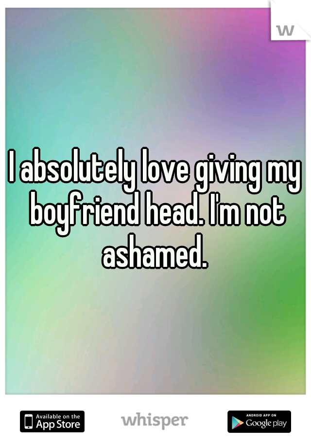 I absolutely love giving my boyfriend head. I'm not ashamed. 