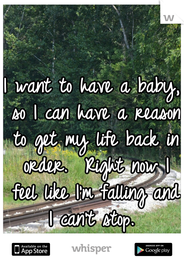 I want to have a baby, so I can have a reason to get my life back in order.  Right now I feel like I'm falling and I can't stop. 