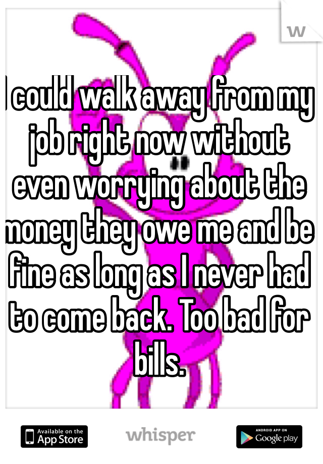 I could walk away from my job right now without even worrying about the money they owe me and be fine as long as I never had to come back. Too bad for bills.  