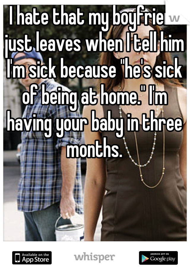 I hate that my boyfriend just leaves when I tell him I'm sick because "he's sick of being at home." I'm having your baby in three months.
