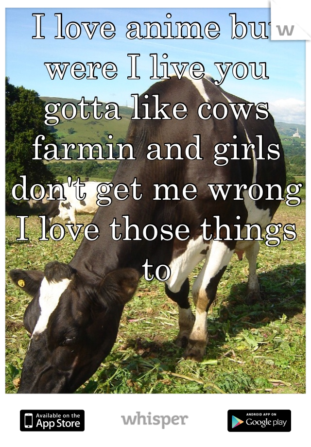 I love anime but were I live you gotta like cows farmin and girls don't get me wrong I love those things to
