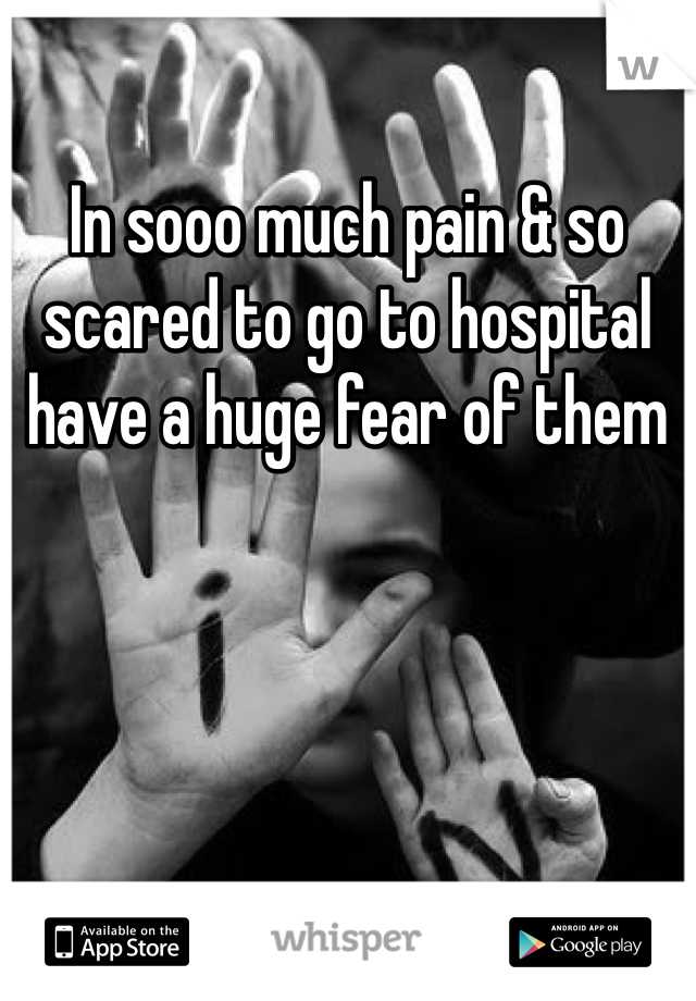 In sooo much pain & so scared to go to hospital have a huge fear of them