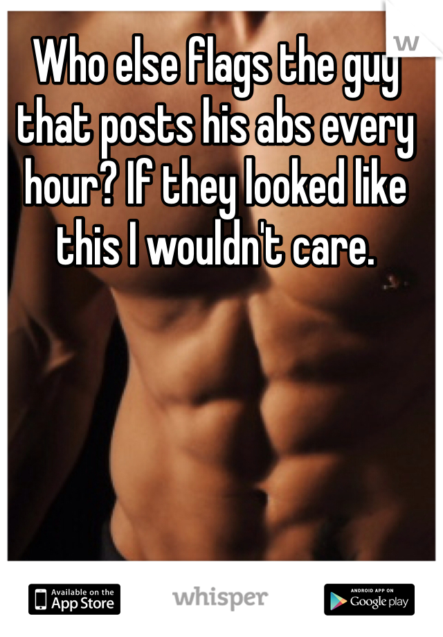 Who else flags the guy that posts his abs every hour? If they looked like this I wouldn't care. 