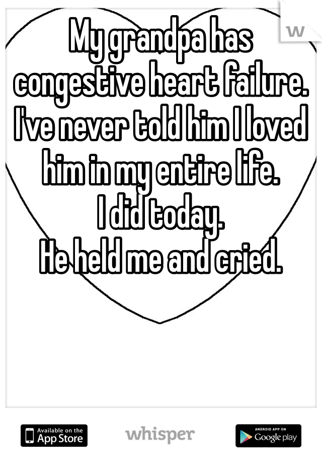 My grandpa has congestive heart failure. 
I've never told him I loved him in my entire life. 
I did today.
He held me and cried.