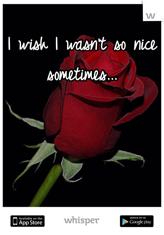 I wish I wasn't so nice sometimes...