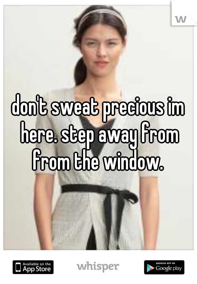 don't sweat precious im here. step away from from the window. 