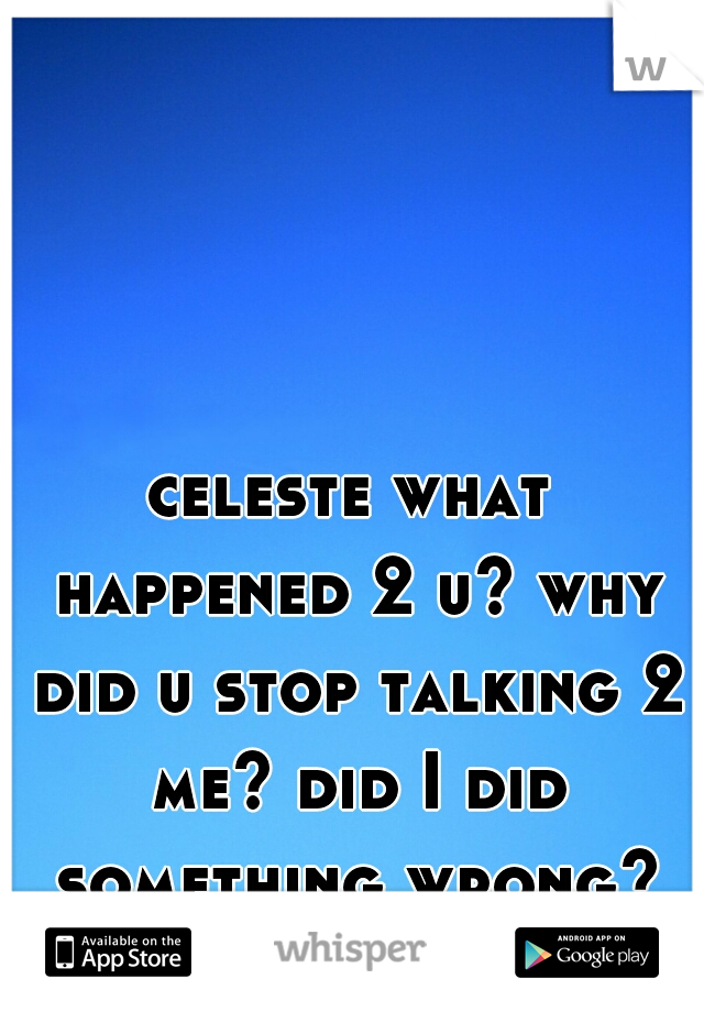 celeste what happened 2 u? why did u stop talking 2 me? did I did something wrong?