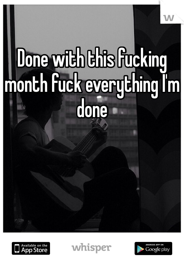 Done with this fucking month fuck everything I'm done 