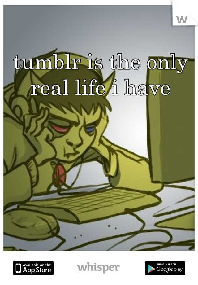 tumblr is the only real life i have
