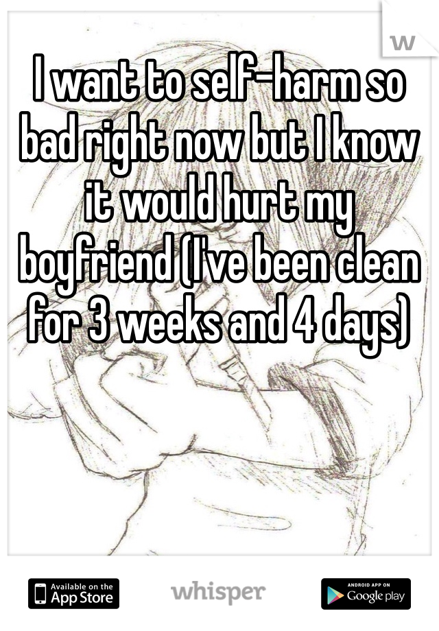 I want to self-harm so bad right now but I know it would hurt my boyfriend (I've been clean for 3 weeks and 4 days)
