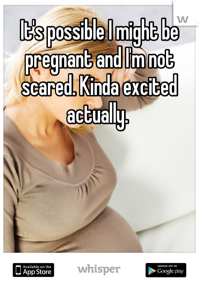It's possible I might be pregnant and I'm not scared. Kinda excited actually. 