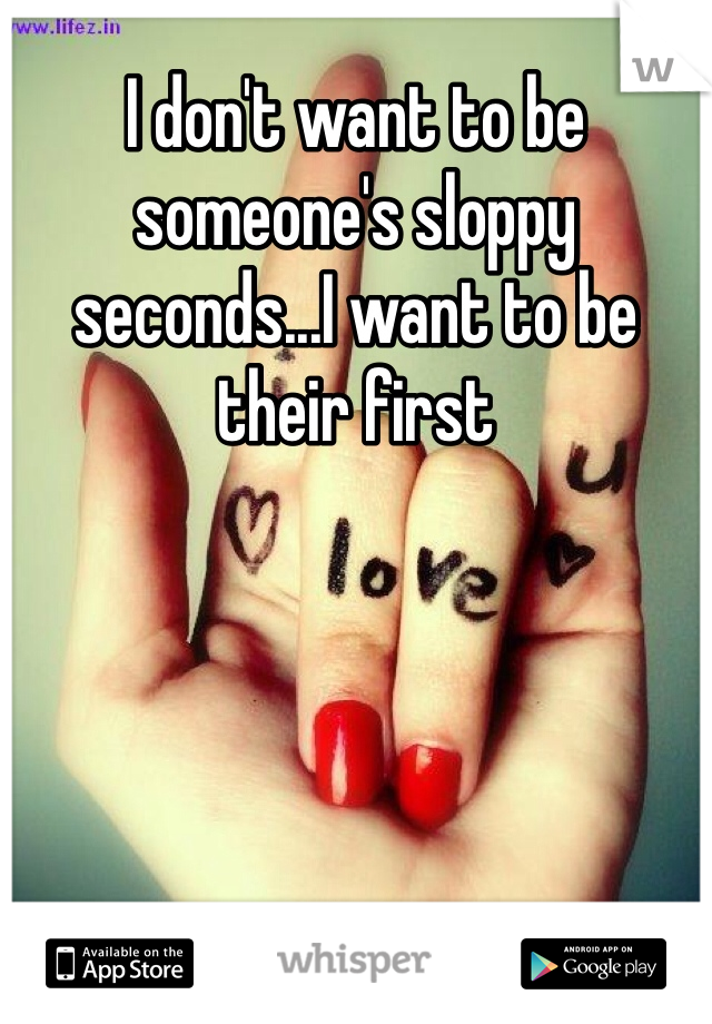 I don't want to be someone's sloppy seconds...I want to be their first
