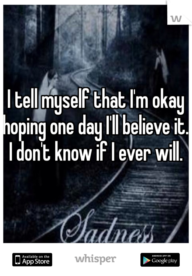 I tell myself that I'm okay hoping one day I'll believe it. I don't know if I ever will.