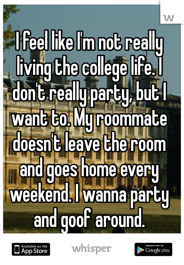 I feel like I'm not really living the college life. I don't really party, but I want to. My roommate doesn't leave the room and goes home every weekend. I wanna party and goof around.