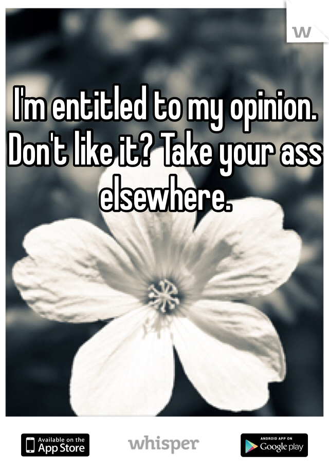 I'm entitled to my opinion. Don't like it? Take your ass elsewhere.