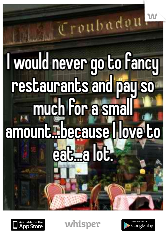 I would never go to fancy restaurants and pay so much for a small amount...because I love to eat...a lot.