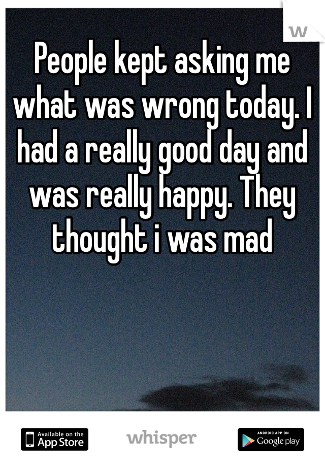 People kept asking me what was wrong today. I had a really good day and was really happy. They thought i was mad
