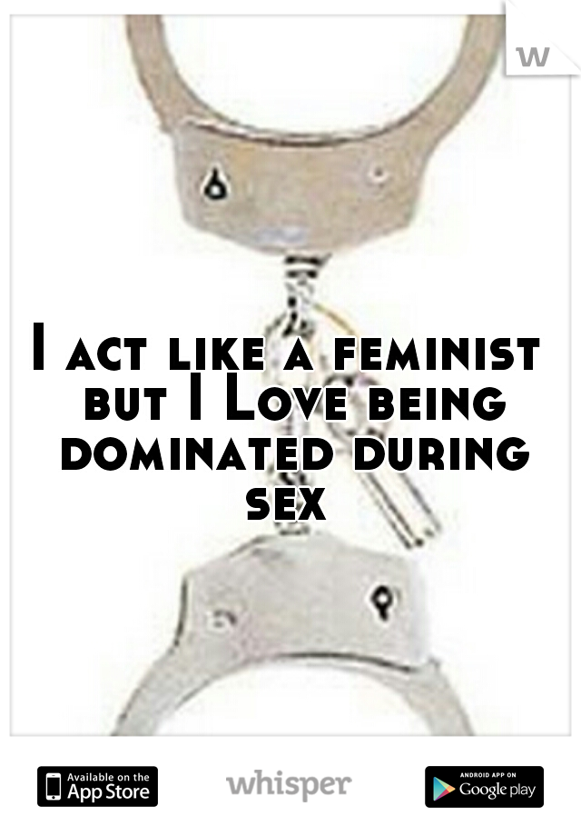 I act like a feminist but I Love being dominated during sex 