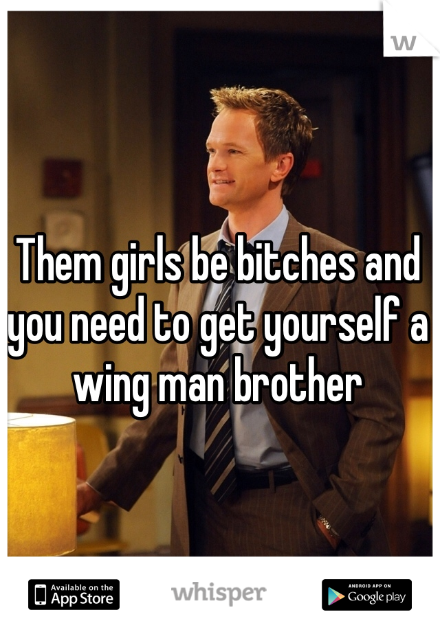 Them girls be bitches and you need to get yourself a wing man brother 