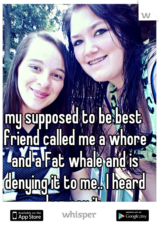 my supposed to be best friend called me a whore and a Fat whale and is denying it to me.. I heard her say it.